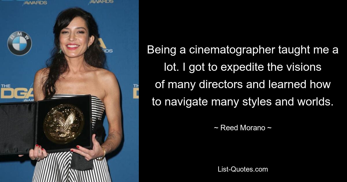 Being a cinematographer taught me a lot. I got to expedite the visions of many directors and learned how to navigate many styles and worlds. — © Reed Morano