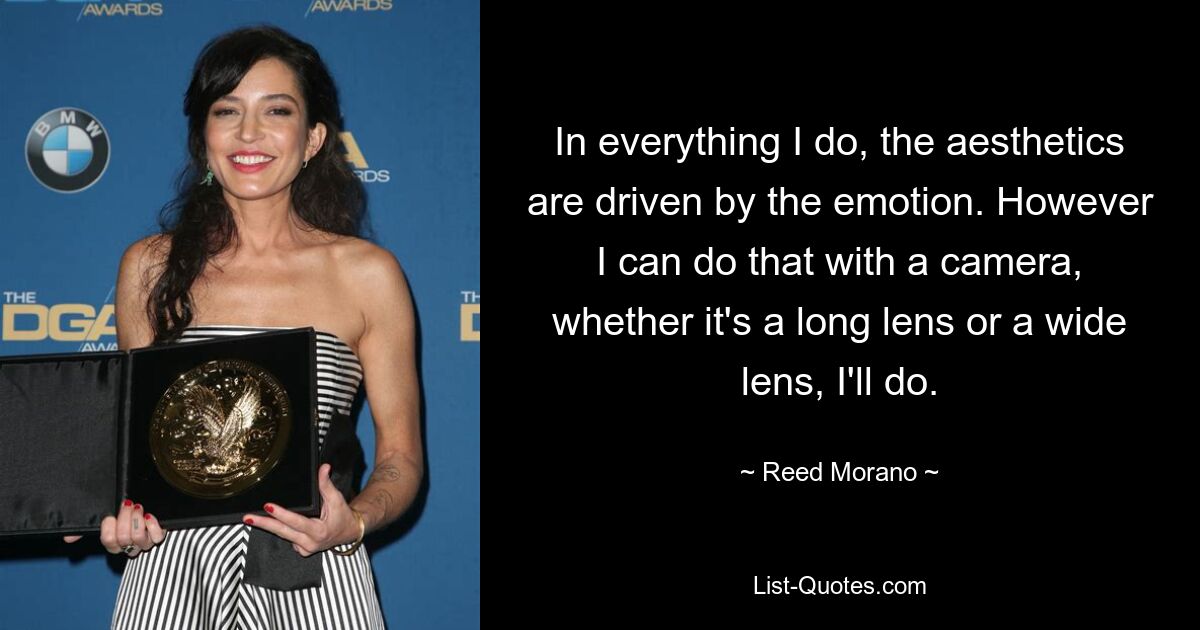 In everything I do, the aesthetics are driven by the emotion. However I can do that with a camera, whether it's a long lens or a wide lens, I'll do. — © Reed Morano