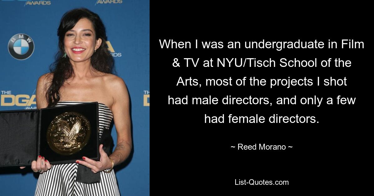 When I was an undergraduate in Film & TV at NYU/Tisch School of the Arts, most of the projects I shot had male directors, and only a few had female directors. — © Reed Morano