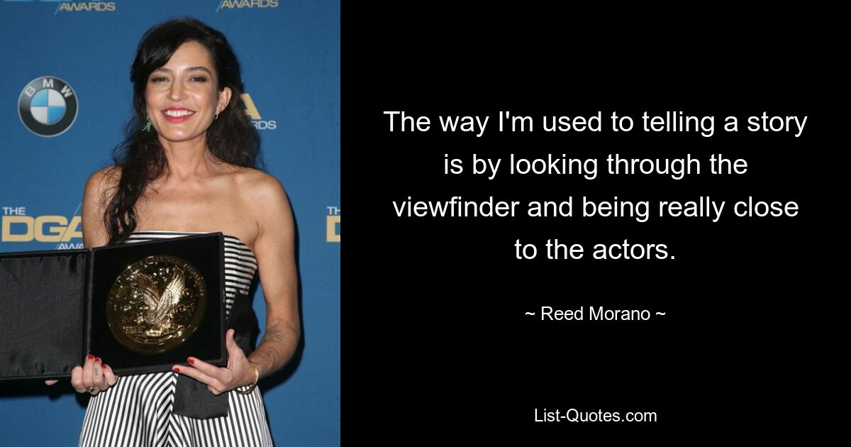 The way I'm used to telling a story is by looking through the viewfinder and being really close to the actors. — © Reed Morano