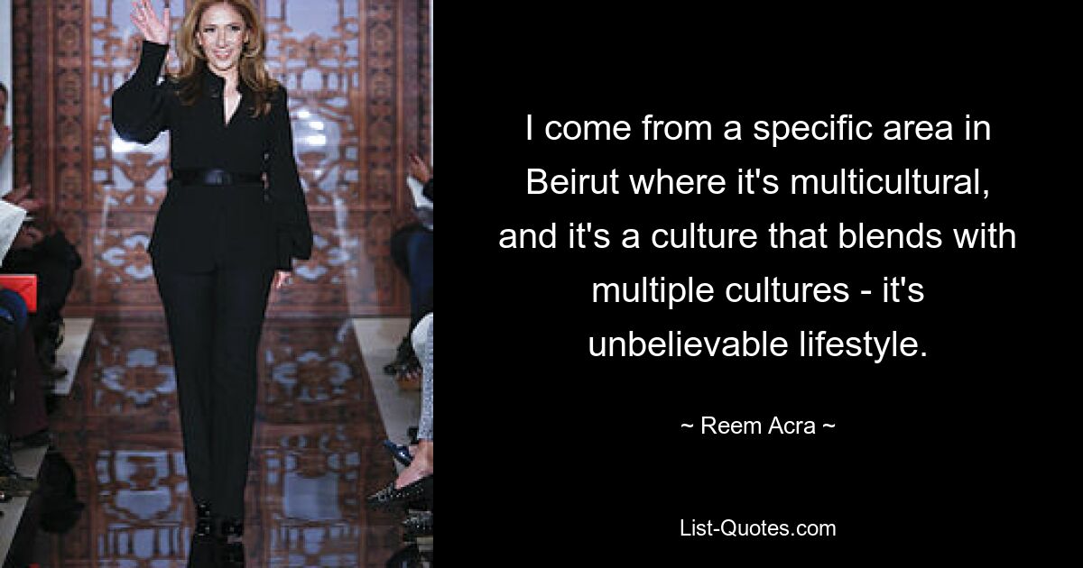 I come from a specific area in Beirut where it's multicultural, and it's a culture that blends with multiple cultures - it's unbelievable lifestyle. — © Reem Acra