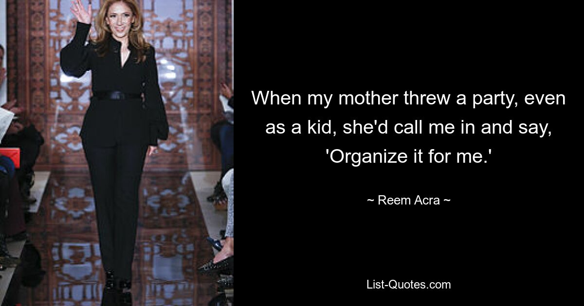 When my mother threw a party, even as a kid, she'd call me in and say, 'Organize it for me.' — © Reem Acra