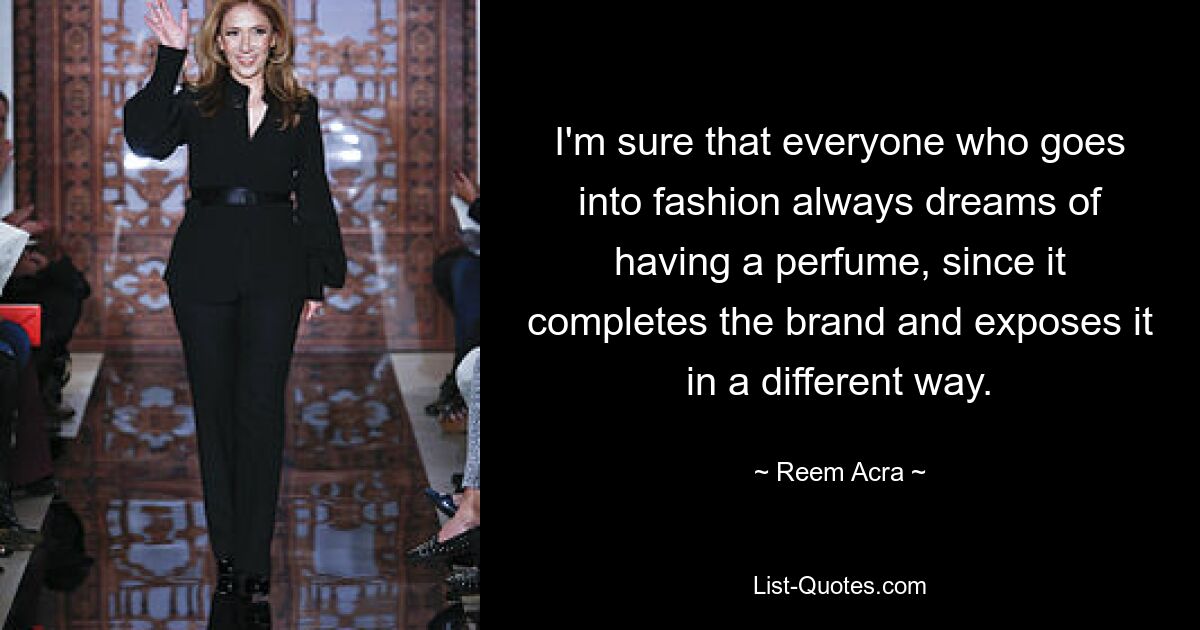 I'm sure that everyone who goes into fashion always dreams of having a perfume, since it completes the brand and exposes it in a different way. — © Reem Acra