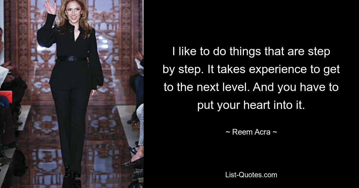 I like to do things that are step by step. It takes experience to get to the next level. And you have to put your heart into it. — © Reem Acra