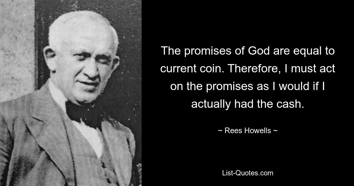 The promises of God are equal to current coin. Therefore, I must act on the promises as I would if I actually had the cash. — © Rees Howells