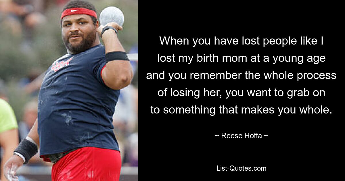 When you have lost people like I lost my birth mom at a young age and you remember the whole process of losing her, you want to grab on to something that makes you whole. — © Reese Hoffa