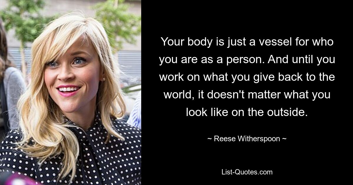 Your body is just a vessel for who you are as a person. And until you work on what you give back to the world, it doesn't matter what you look like on the outside. — © Reese Witherspoon