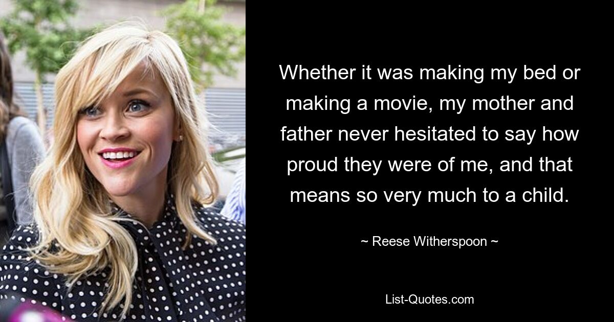 Whether it was making my bed or making a movie, my mother and father never hesitated to say how proud they were of me, and that means so very much to a child. — © Reese Witherspoon