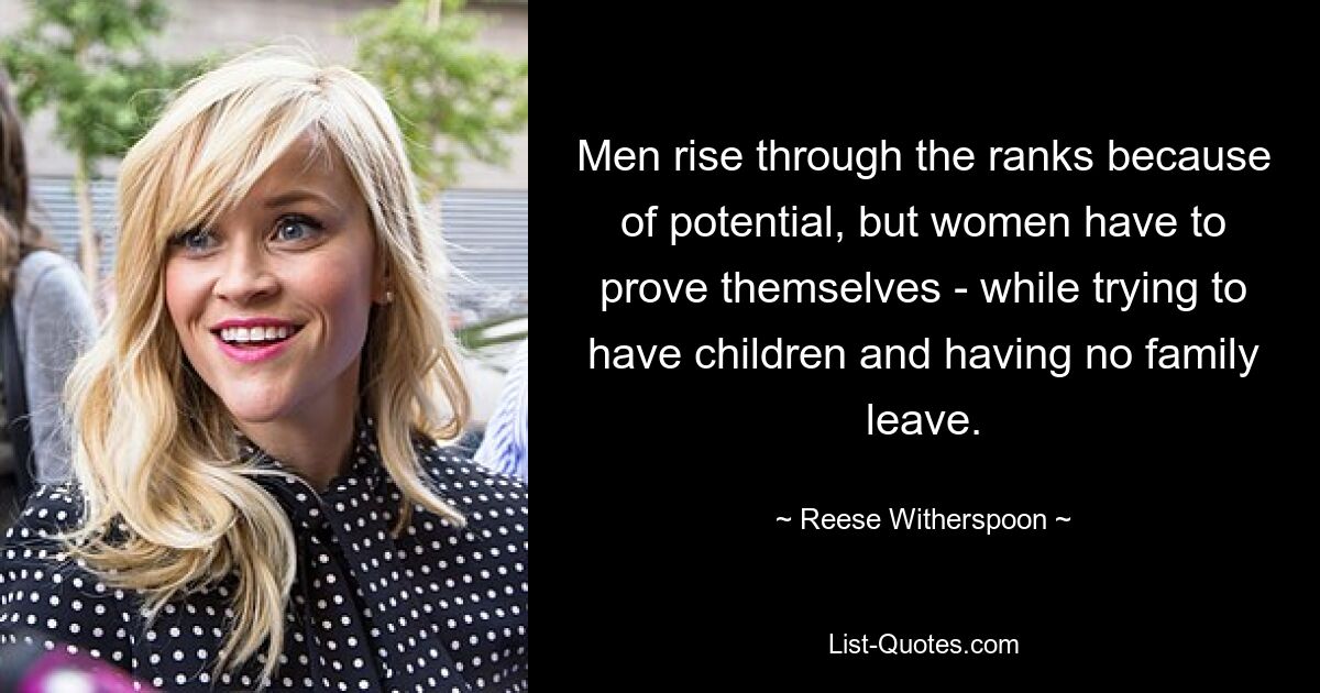 Men rise through the ranks because of potential, but women have to prove themselves - while trying to have children and having no family leave. — © Reese Witherspoon