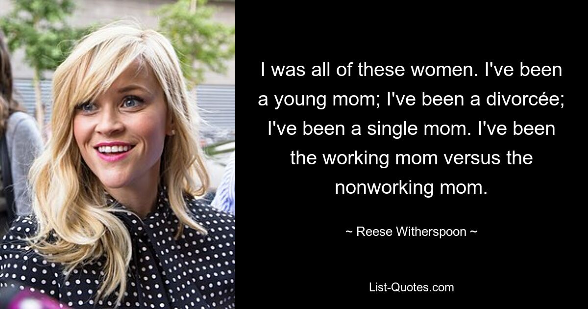 I was all of these women. I've been a young mom; I've been a divorcée; I've been a single mom. I've been the working mom versus the nonworking mom. — © Reese Witherspoon