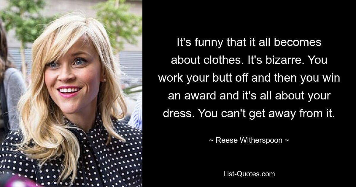 It's funny that it all becomes about clothes. It's bizarre. You work your butt off and then you win an award and it's all about your dress. You can't get away from it. — © Reese Witherspoon