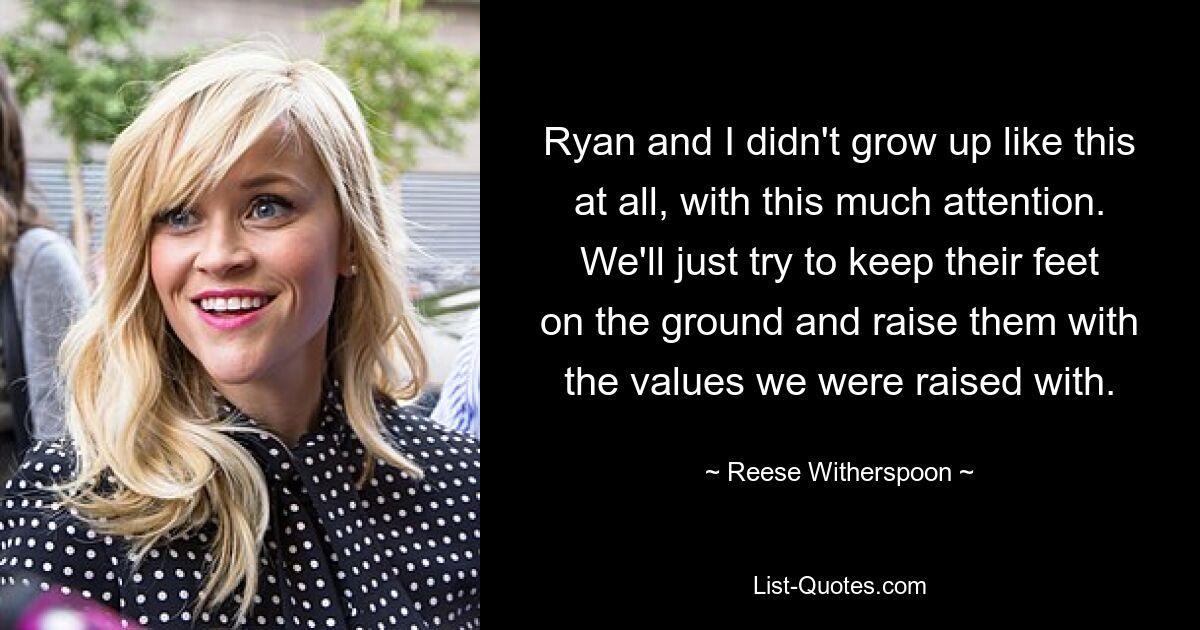 Ryan and I didn't grow up like this at all, with this much attention. We'll just try to keep their feet on the ground and raise them with the values we were raised with. — © Reese Witherspoon