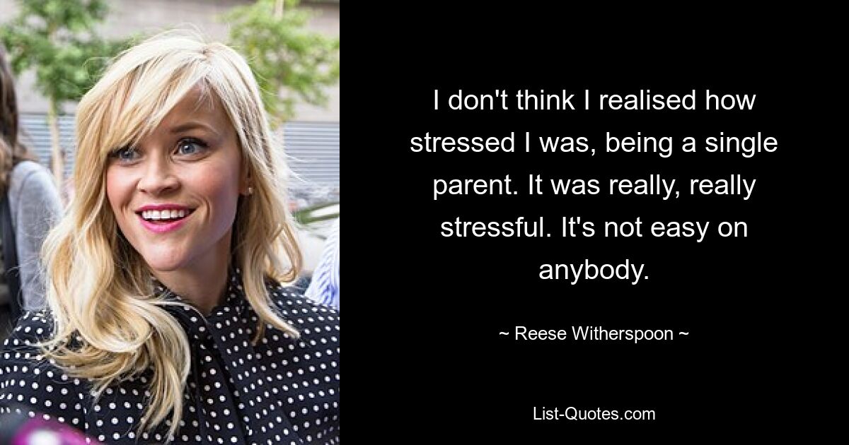 I don't think I realised how stressed I was, being a single parent. It was really, really stressful. It's not easy on anybody. — © Reese Witherspoon