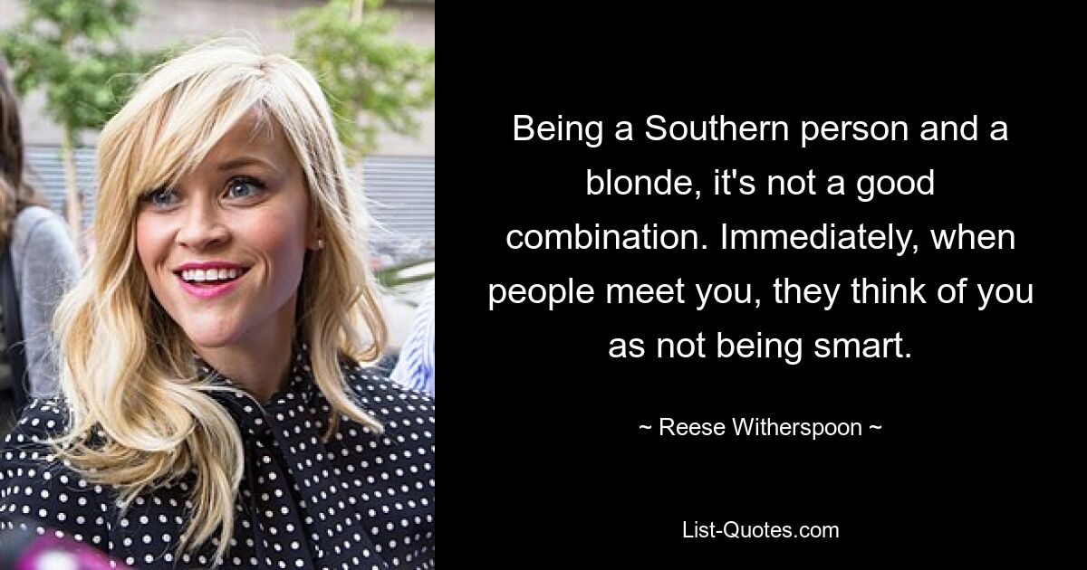 Being a Southern person and a blonde, it's not a good combination. Immediately, when people meet you, they think of you as not being smart. — © Reese Witherspoon