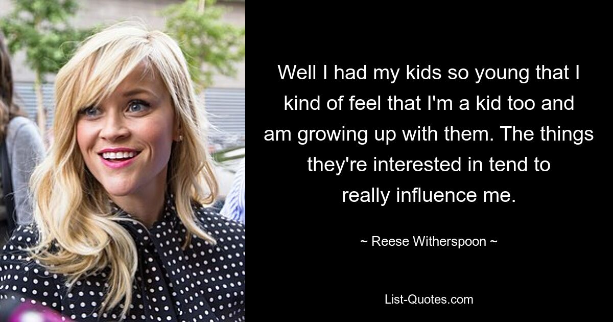 Well I had my kids so young that I kind of feel that I'm a kid too and am growing up with them. The things they're interested in tend to really influence me. — © Reese Witherspoon