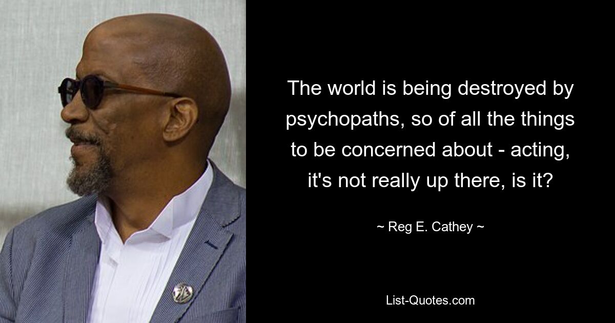 The world is being destroyed by psychopaths, so of all the things to be concerned about - acting, it's not really up there, is it? — © Reg E. Cathey