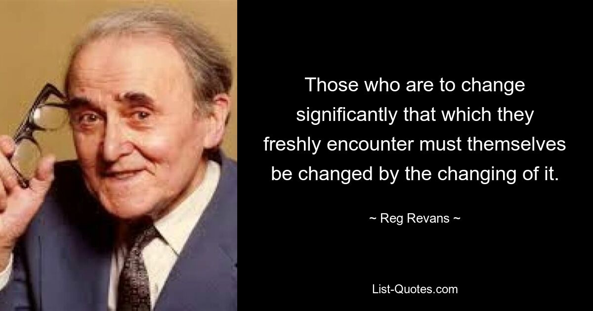 Those who are to change significantly that which they freshly encounter must themselves be changed by the changing of it. — © Reg Revans