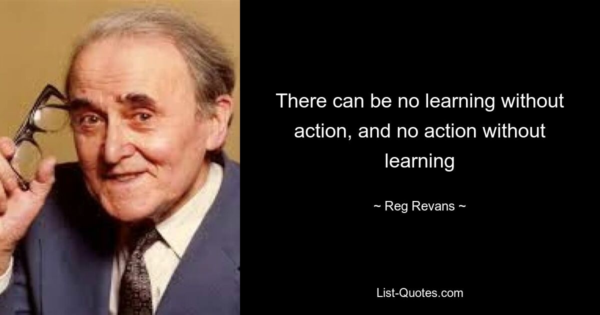 There can be no learning without action, and no action without learning — © Reg Revans