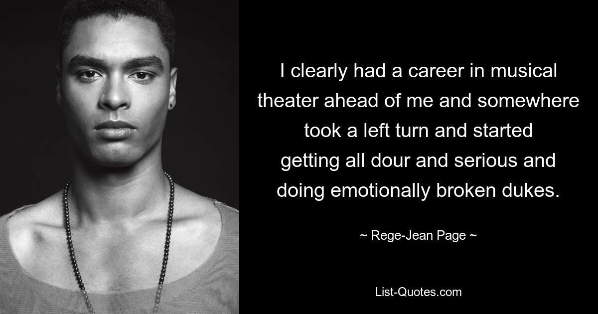 I clearly had a career in musical theater ahead of me and somewhere took a left turn and started getting all dour and serious and doing emotionally broken dukes. — © Rege-Jean Page