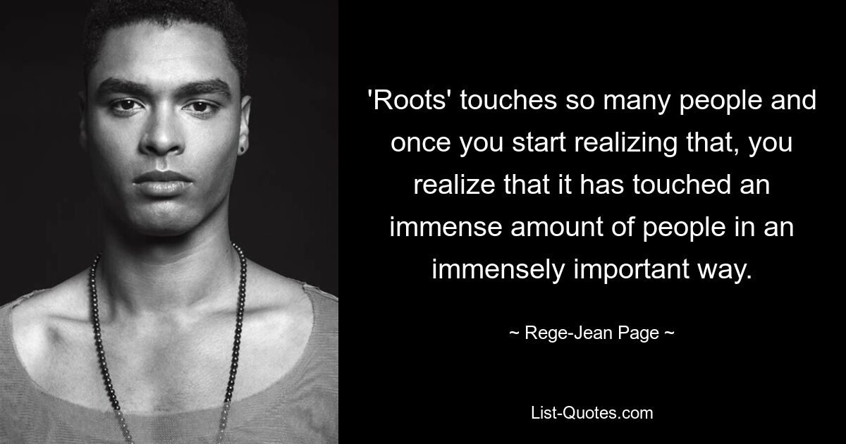 'Roots' touches so many people and once you start realizing that, you realize that it has touched an immense amount of people in an immensely important way. — © Rege-Jean Page