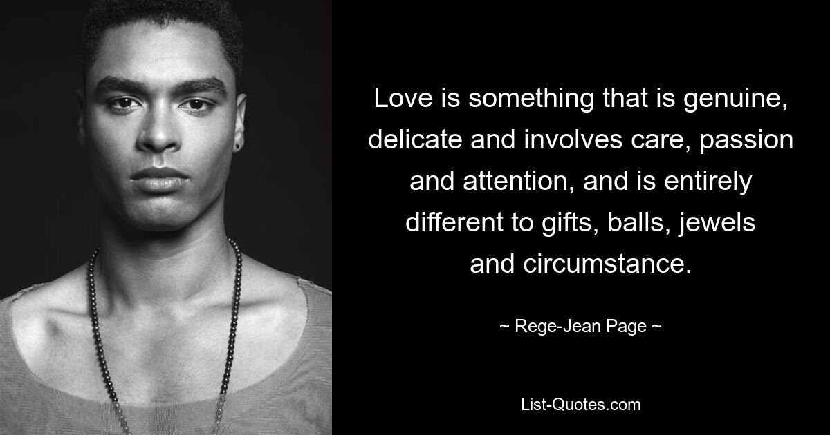 Love is something that is genuine, delicate and involves care, passion and attention, and is entirely different to gifts, balls, jewels and circumstance. — © Rege-Jean Page