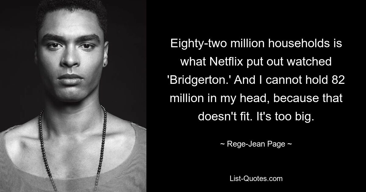 Eighty-two million households is what Netflix put out watched 'Bridgerton.' And I cannot hold 82 million in my head, because that doesn't fit. It's too big. — © Rege-Jean Page