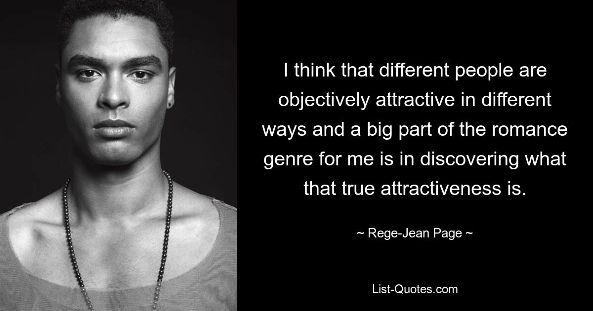 I think that different people are objectively attractive in different ways and a big part of the romance genre for me is in discovering what that true attractiveness is. — © Rege-Jean Page