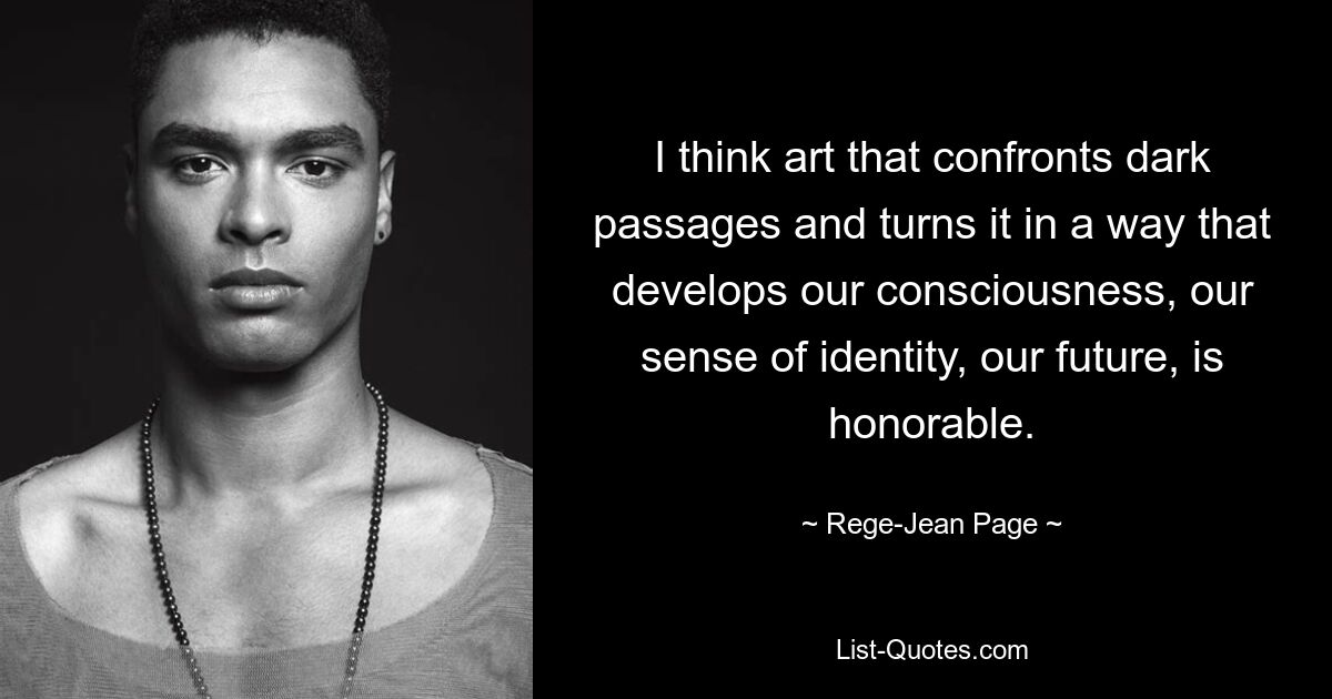 I think art that confronts dark passages and turns it in a way that develops our consciousness, our sense of identity, our future, is honorable. — © Rege-Jean Page