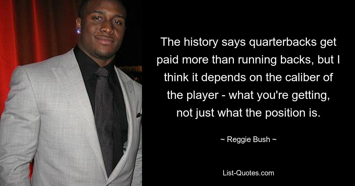 The history says quarterbacks get paid more than running backs, but I think it depends on the caliber of the player - what you're getting, not just what the position is. — © Reggie Bush