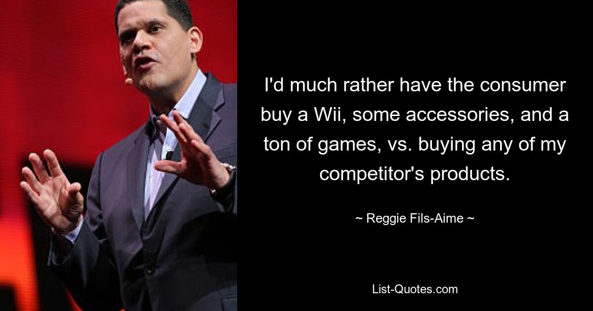 I'd much rather have the consumer buy a Wii, some accessories, and a ton of games, vs. buying any of my competitor's products. — © Reggie Fils-Aime