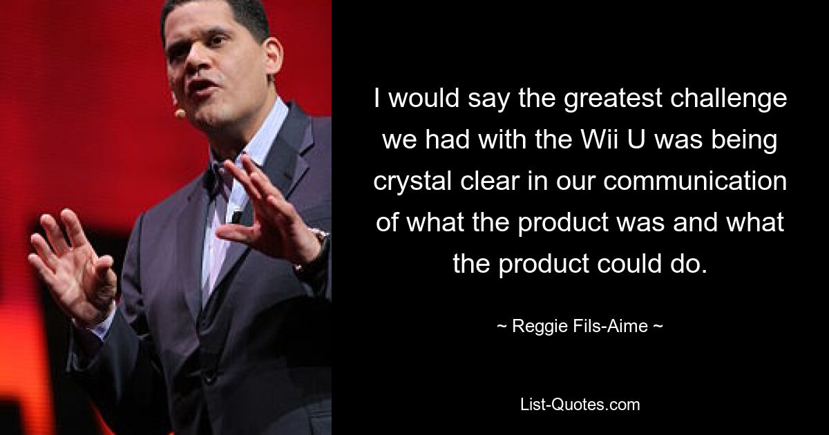 I would say the greatest challenge we had with the Wii U was being crystal clear in our communication of what the product was and what the product could do. — © Reggie Fils-Aime