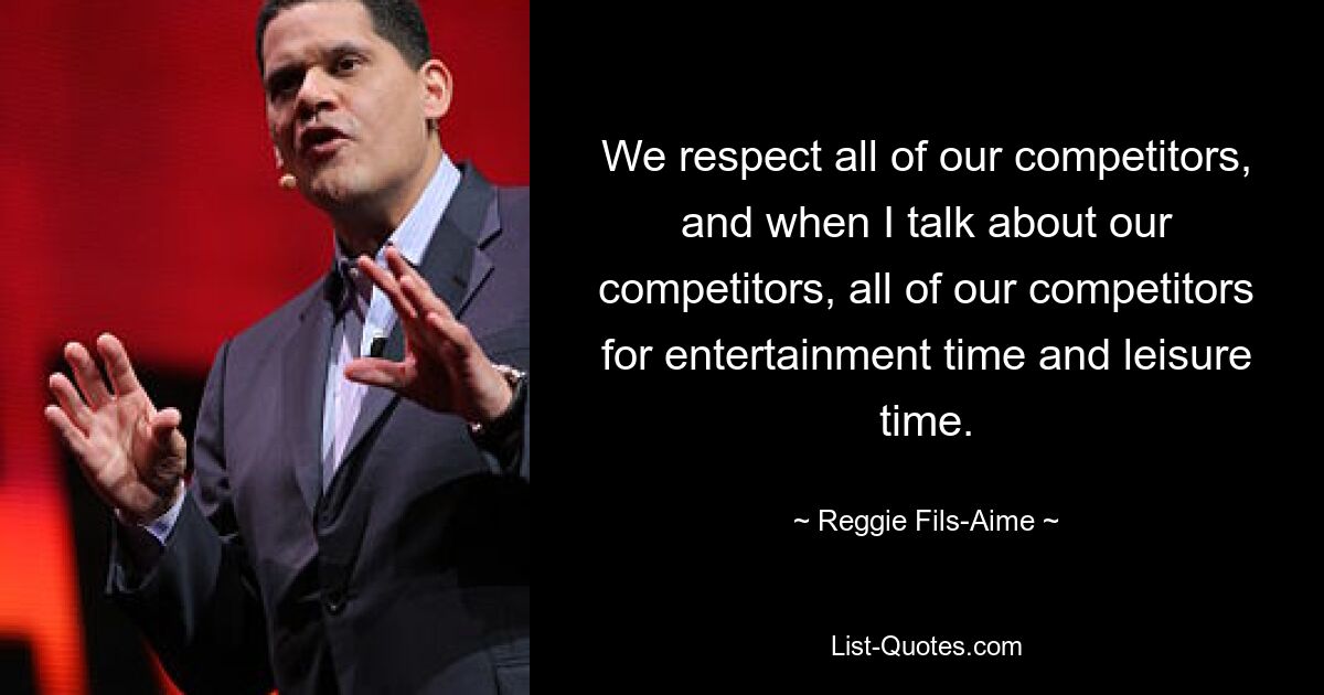 We respect all of our competitors, and when I talk about our competitors, all of our competitors for entertainment time and leisure time. — © Reggie Fils-Aime