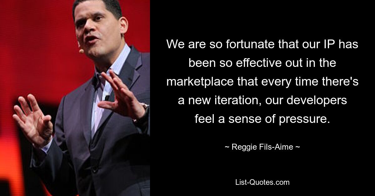 We are so fortunate that our IP has been so effective out in the marketplace that every time there's a new iteration, our developers feel a sense of pressure. — © Reggie Fils-Aime