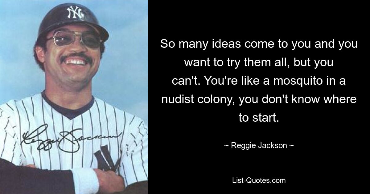 So many ideas come to you and you want to try them all, but you can't. You're like a mosquito in a nudist colony, you don't know where to start. — © Reggie Jackson