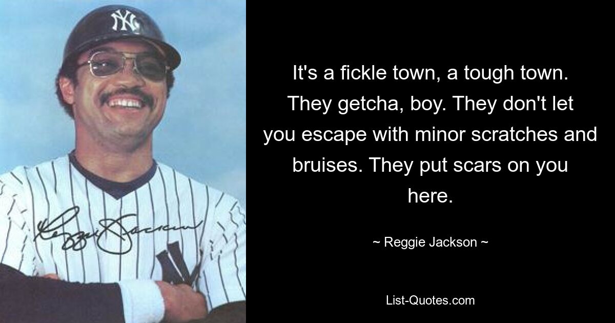 It's a fickle town, a tough town. They getcha, boy. They don't let you escape with minor scratches and bruises. They put scars on you here. — © Reggie Jackson