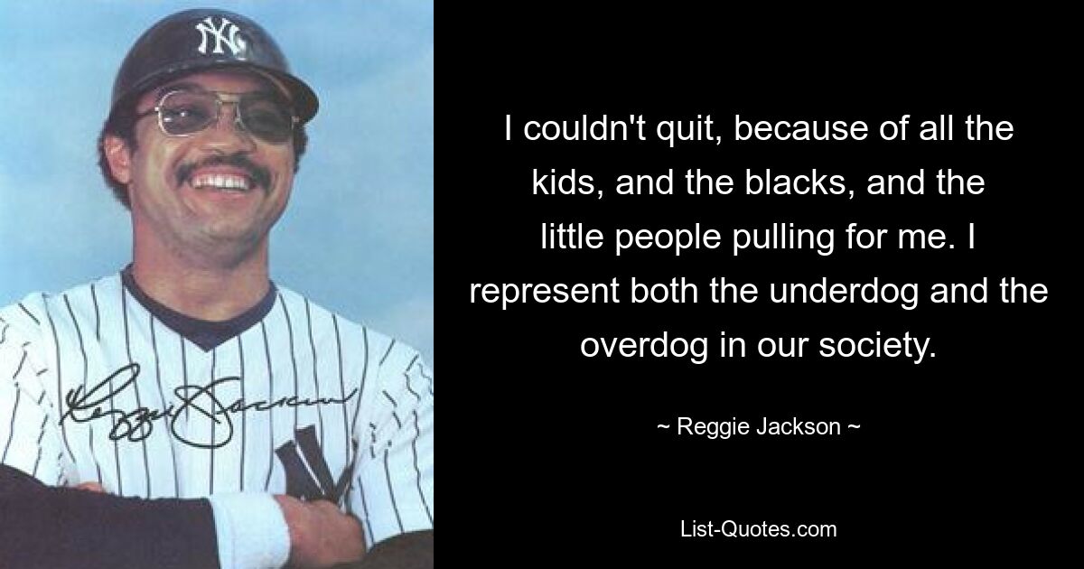 I couldn't quit, because of all the kids, and the blacks, and the little people pulling for me. I represent both the underdog and the overdog in our society. — © Reggie Jackson