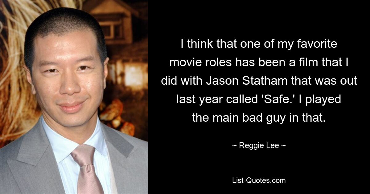 I think that one of my favorite movie roles has been a film that I did with Jason Statham that was out last year called 'Safe.' I played the main bad guy in that. — © Reggie Lee