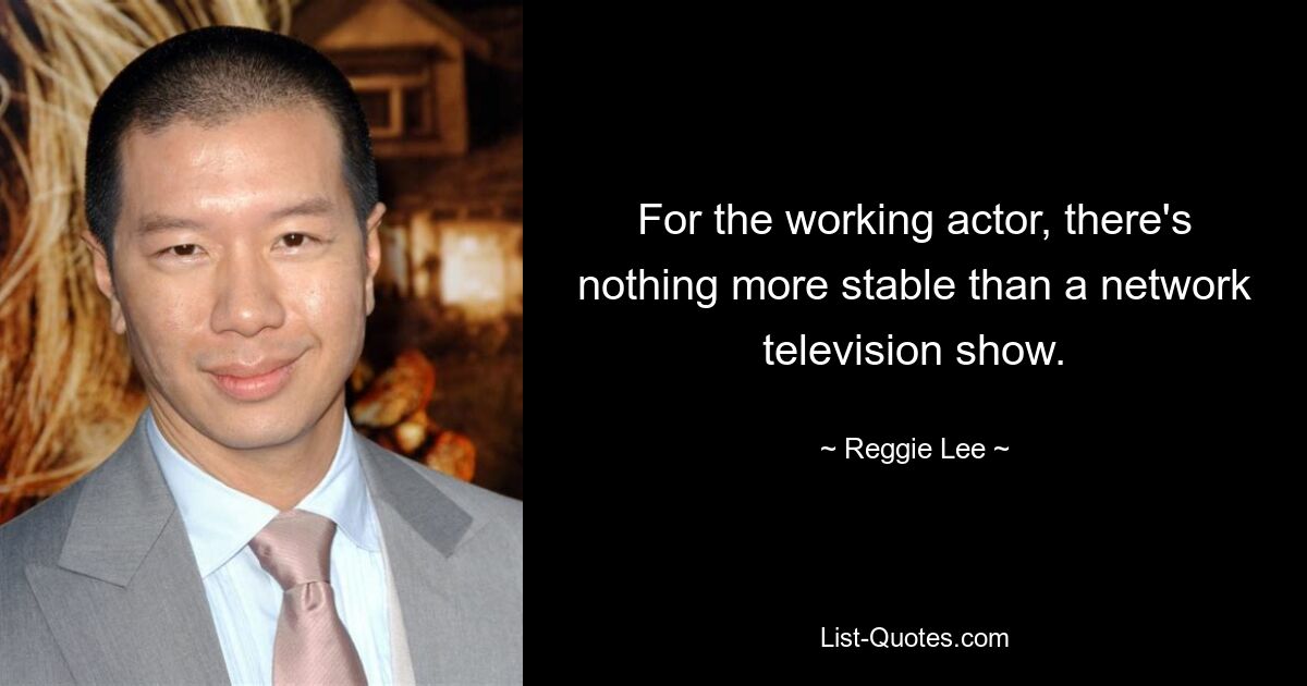 For the working actor, there's nothing more stable than a network television show. — © Reggie Lee