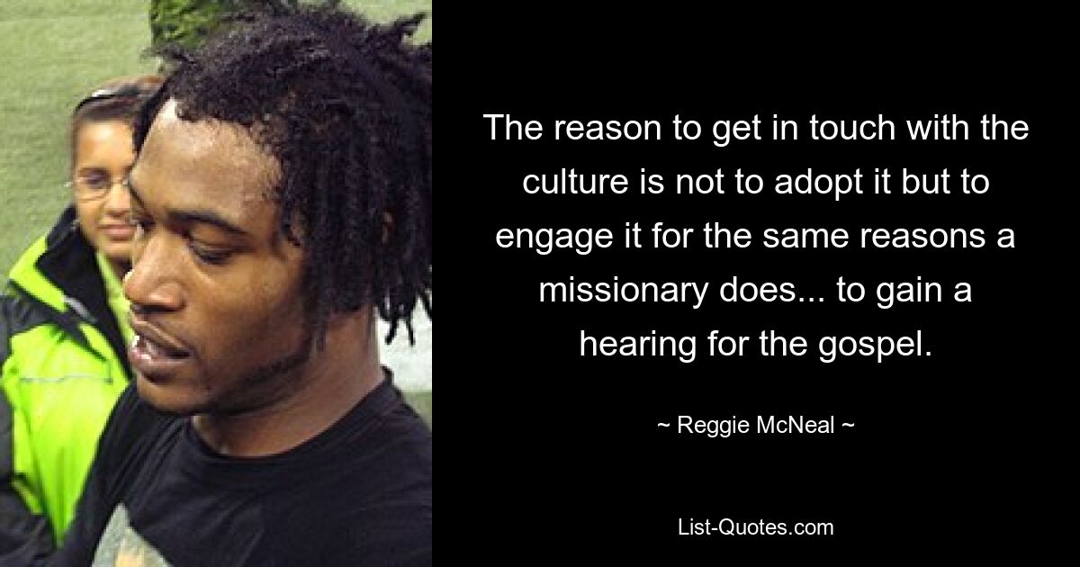 The reason to get in touch with the culture is not to adopt it but to engage it for the same reasons a missionary does... to gain a hearing for the gospel. — © Reggie McNeal