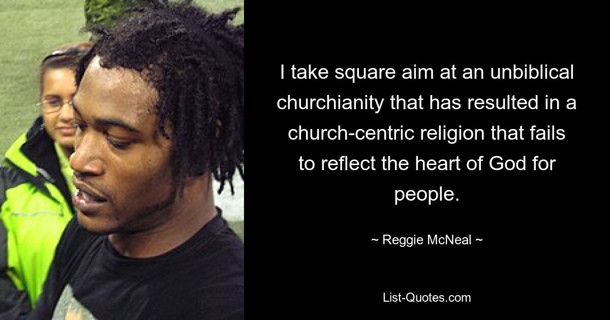 I take square aim at an unbiblical churchianity that has resulted in a church-centric religion that fails to reflect the heart of God for people. — © Reggie McNeal