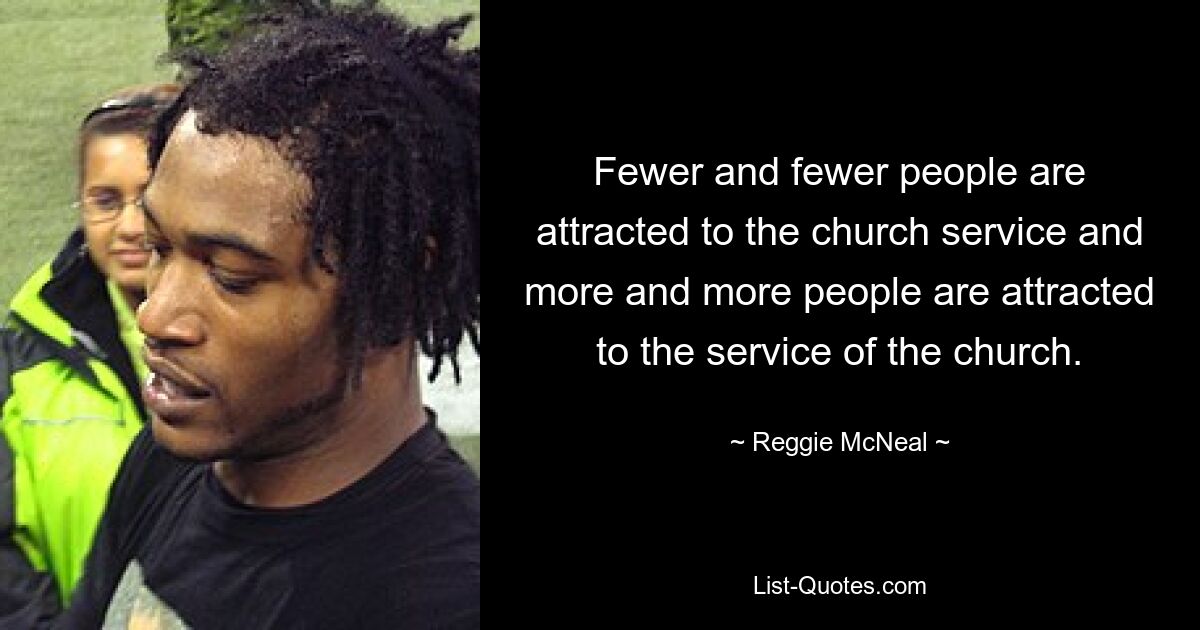 Fewer and fewer people are attracted to the church service and more and more people are attracted to the service of the church. — © Reggie McNeal