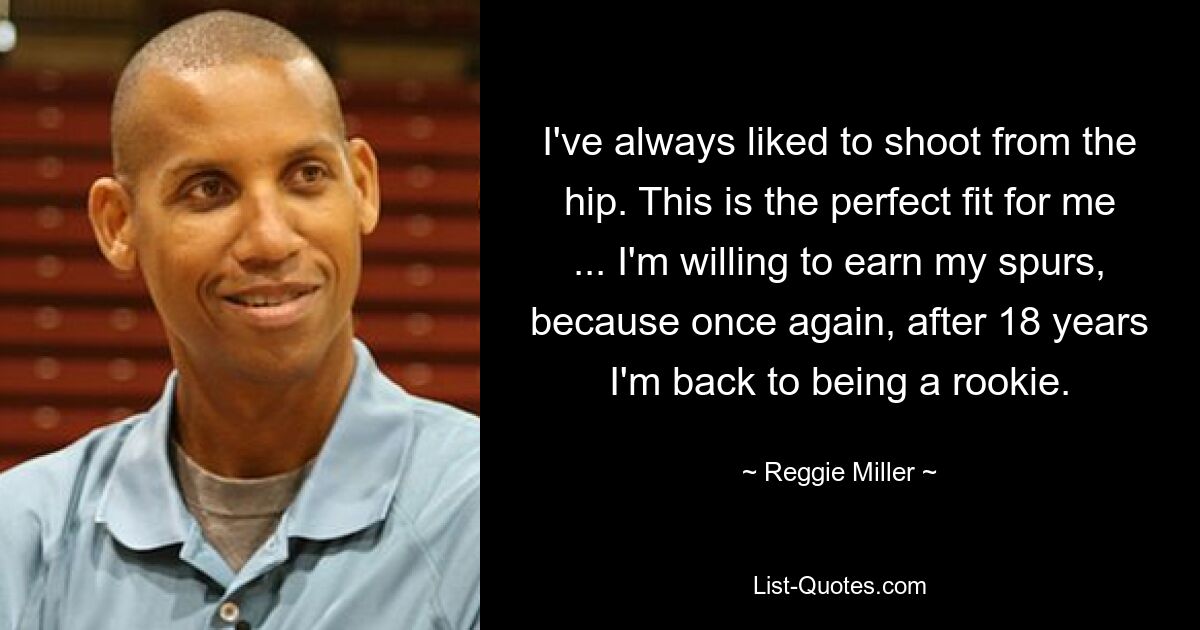 I've always liked to shoot from the hip. This is the perfect fit for me ... I'm willing to earn my spurs, because once again, after 18 years I'm back to being a rookie. — © Reggie Miller