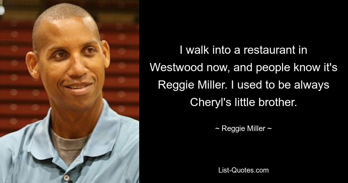 I walk into a restaurant in Westwood now, and people know it's Reggie Miller. I used to be always Cheryl's little brother. — © Reggie Miller