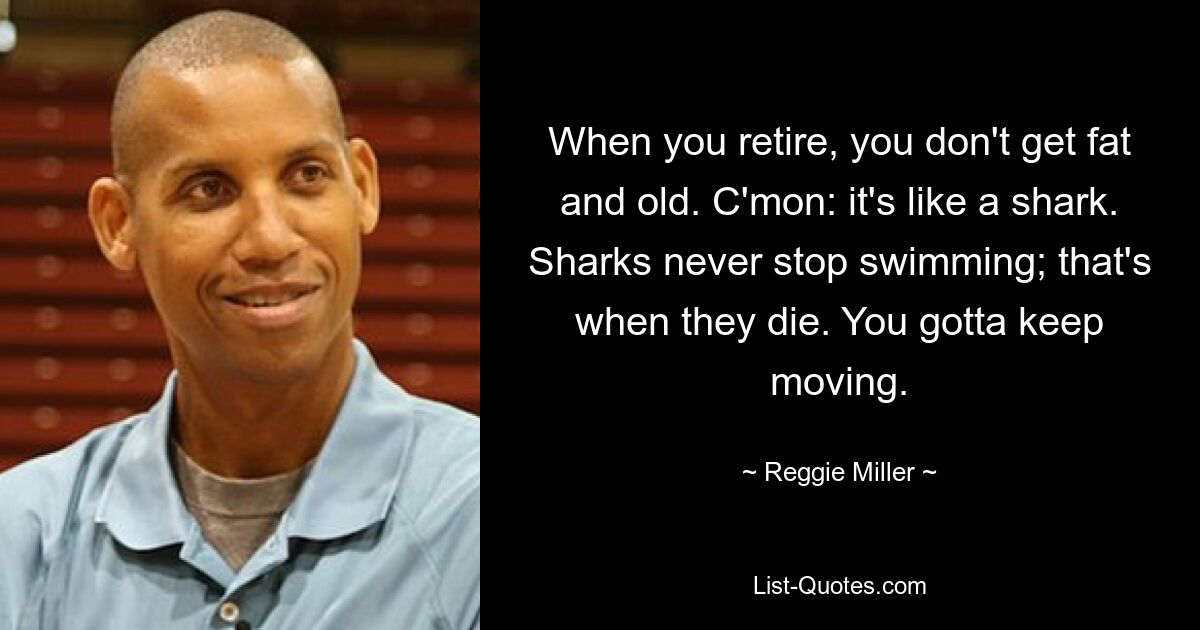 When you retire, you don't get fat and old. C'mon: it's like a shark. Sharks never stop swimming; that's when they die. You gotta keep moving. — © Reggie Miller