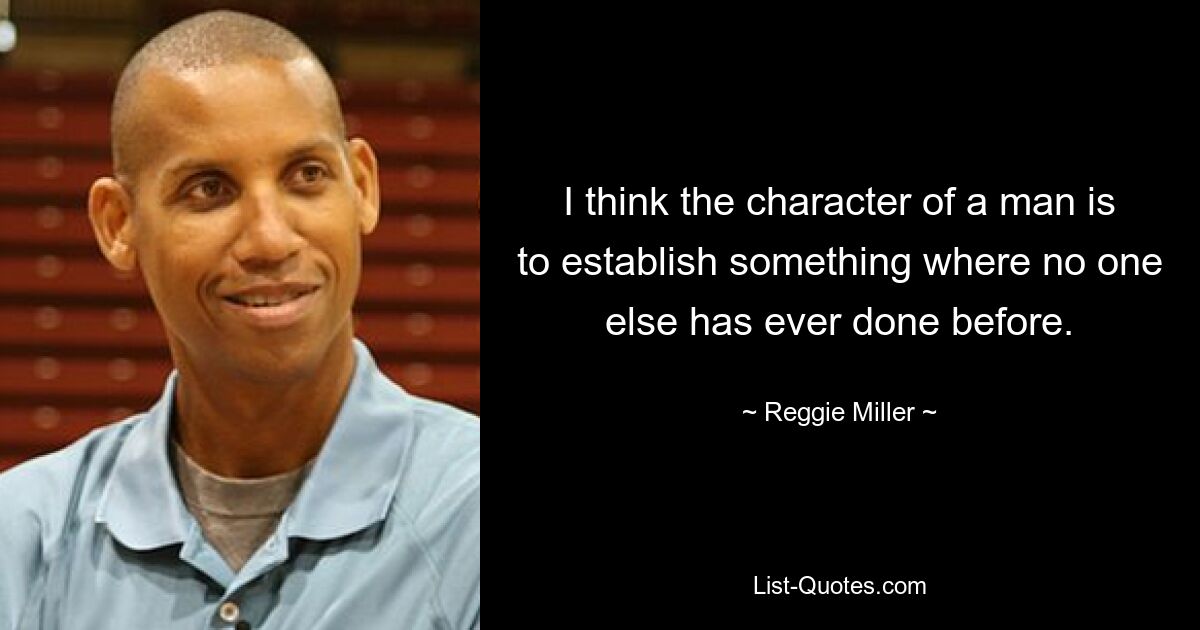 I think the character of a man is to establish something where no one else has ever done before. — © Reggie Miller