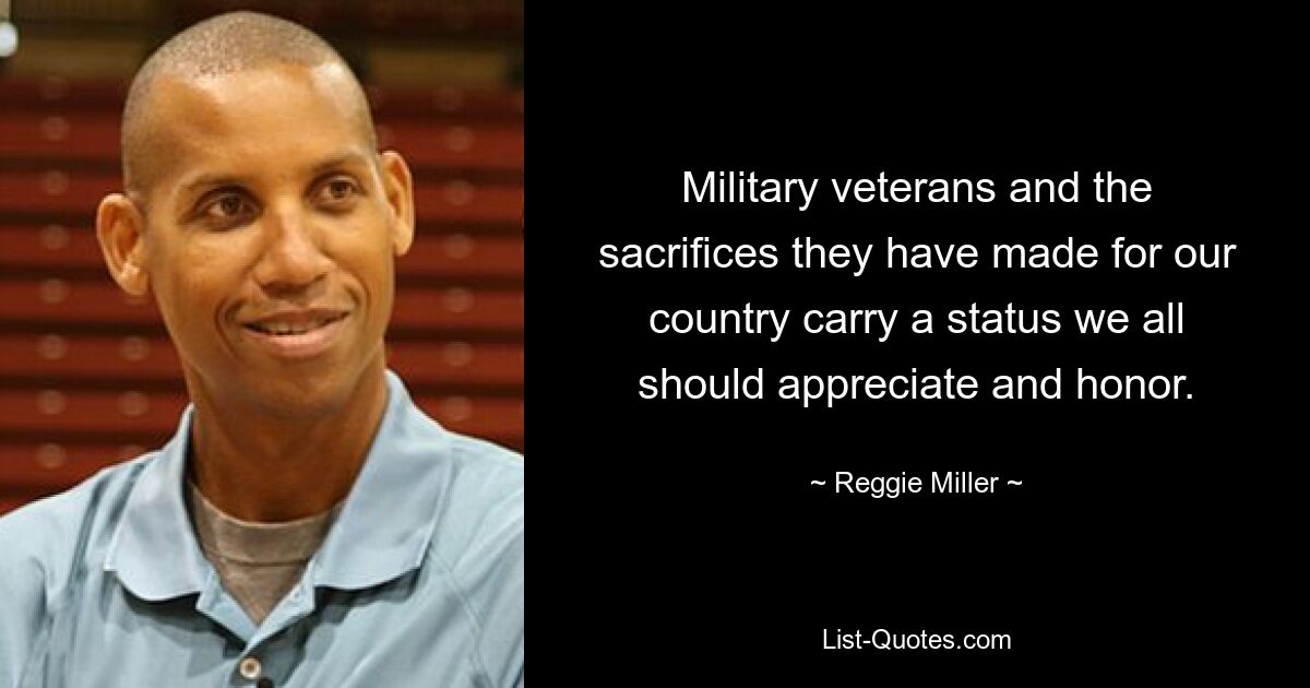 Military veterans and the sacrifices they have made for our country carry a status we all should appreciate and honor. — © Reggie Miller