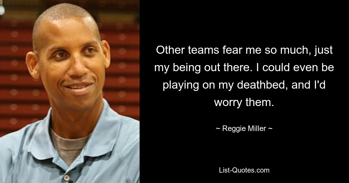 Other teams fear me so much, just my being out there. I could even be playing on my deathbed, and I'd worry them. — © Reggie Miller