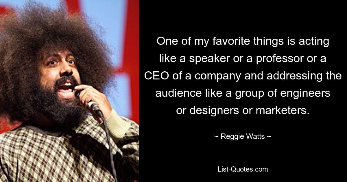 One of my favorite things is acting like a speaker or a professor or a CEO of a company and addressing the audience like a group of engineers or designers or marketers. — © Reggie Watts