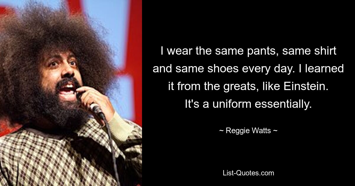 I wear the same pants, same shirt and same shoes every day. I learned it from the greats, like Einstein. It's a uniform essentially. — © Reggie Watts