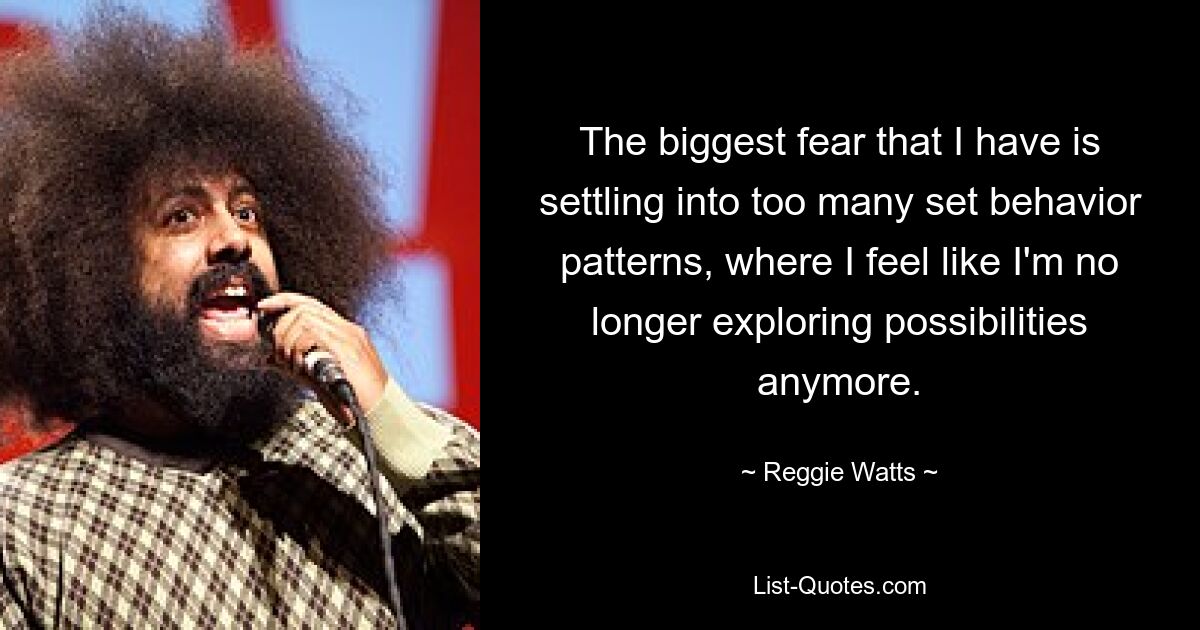 The biggest fear that I have is settling into too many set behavior patterns, where I feel like I'm no longer exploring possibilities anymore. — © Reggie Watts